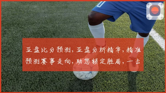 亚盘比分预测,亚盘分析精华,精准预测赛事走向,助您锁定胜局,一击即中,赛事悬念,尽在掌握