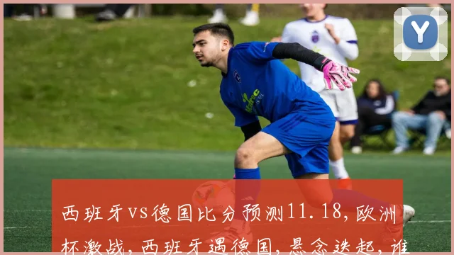 西班牙vs德国比分预测11.18,欧洲杯激战,西班牙遇德国,悬念迭起,谁将问鼎